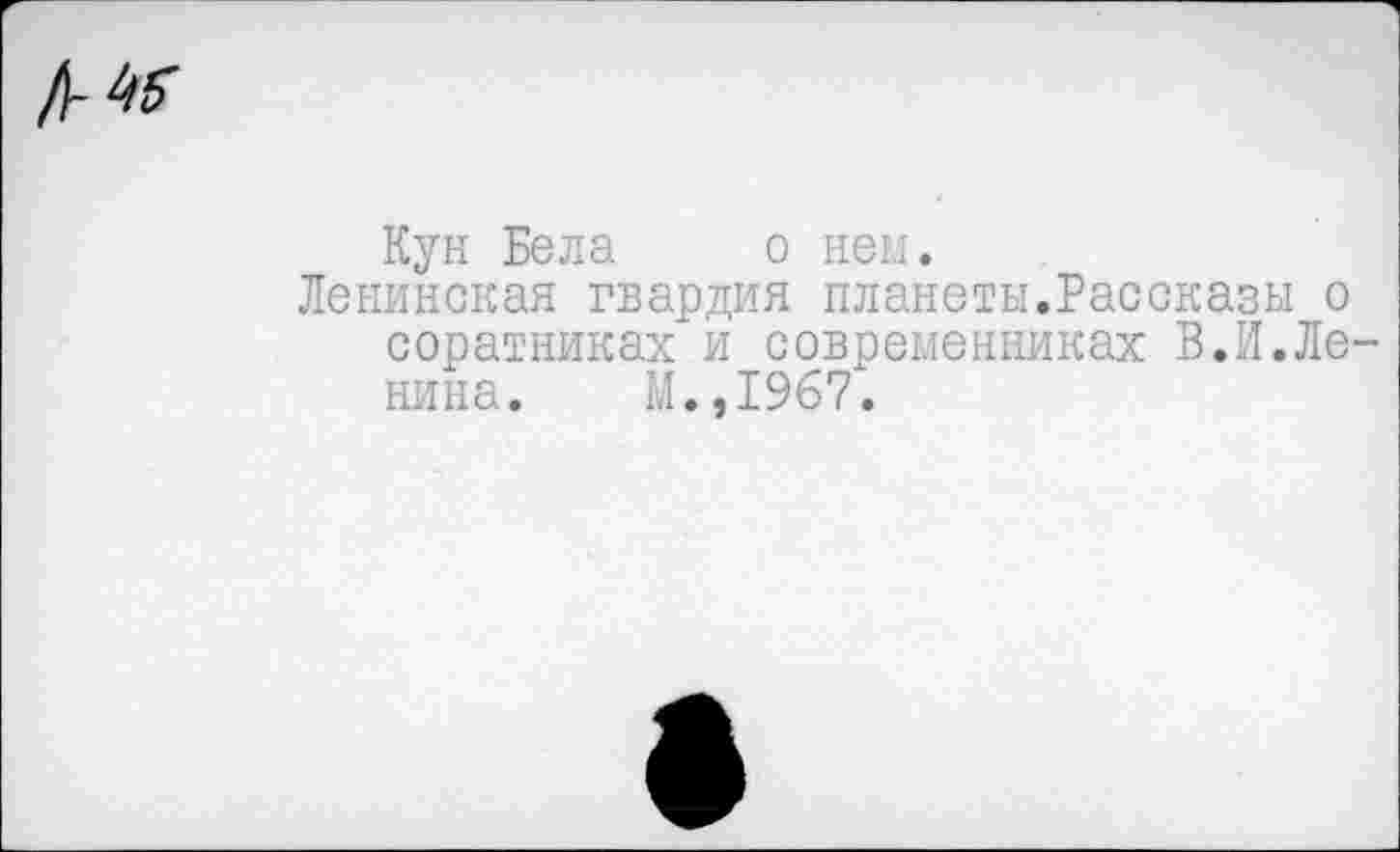 ﻿
Кун Бела о нем.
Ленинская гвардия планеты.Рассказы о соратниках и современниках В.И.Ленина. М.,1967.